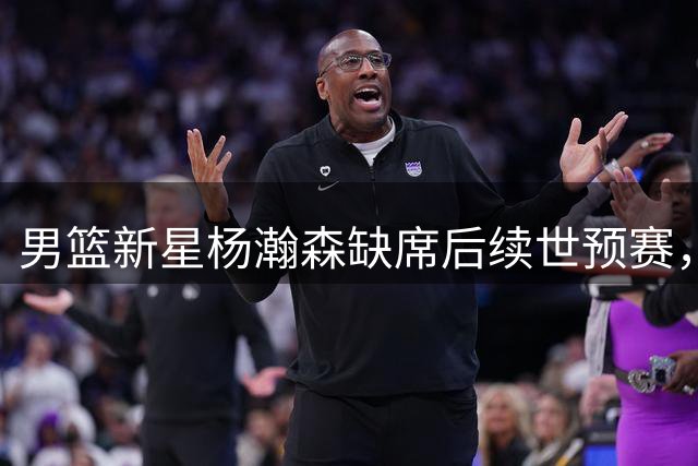 男篮新星杨瀚森缺席后续世预赛，NBA赛程与世预赛时间冲突