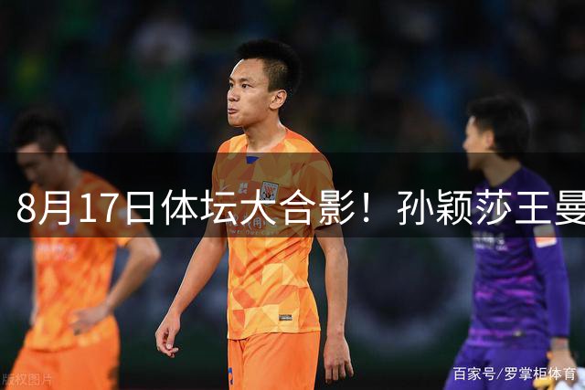 8月17日体坛大合影！孙颖莎王曼昱王楚钦在内，排位权威！